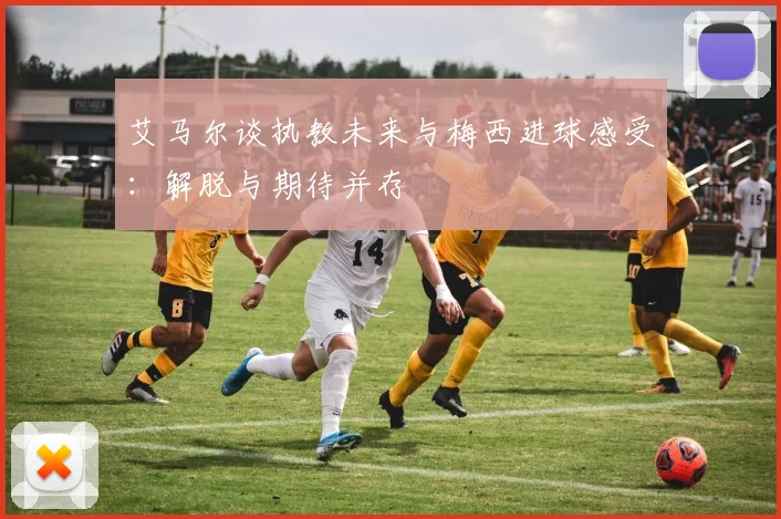 艾马尔谈执教未来与梅西进球感受：解脱与期待并存