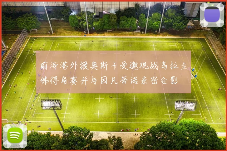 前海港外援奥斯卡受邀观战乌拉圭佛得角赛并与因凡蒂诺亲密合影