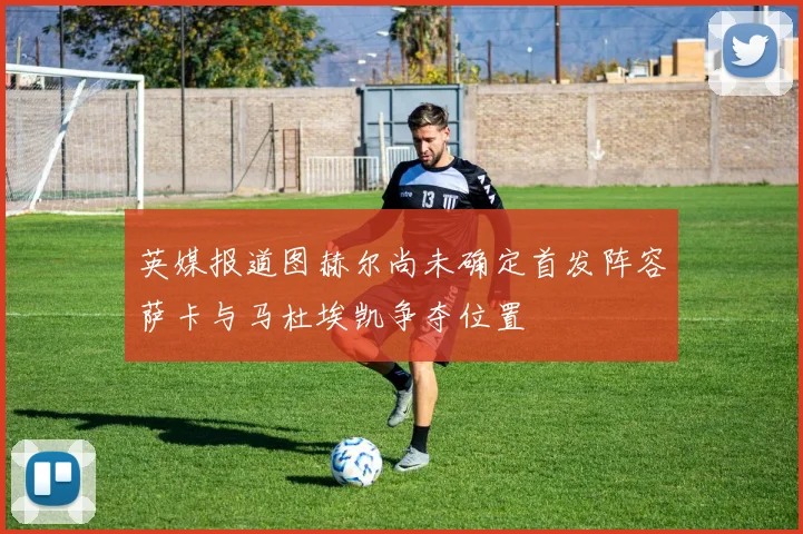 英媒报道图赫尔尚未确定首发阵容萨卡与马杜埃凯争夺位置