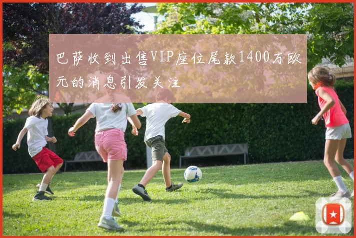 巴萨收到出售VIP座位尾款1400万欧元的消息引发关注