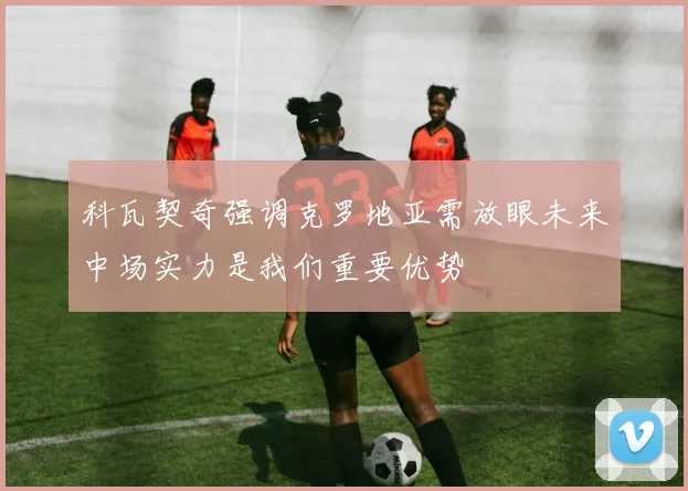 科瓦契奇强调克罗地亚需放眼未来中场实力是我们重要优势