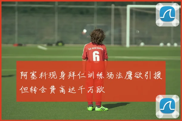 阿塞科现身拜仁训练场法鹰欲引援但转会费高达千万欧