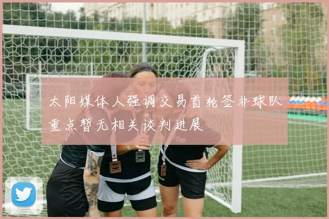 太阳媒体人强调交易首轮签非球队重点暂无相关谈判进展