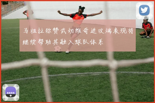 马祖拉称赞武切维奇进攻端表现将继续帮助其融入球队体系