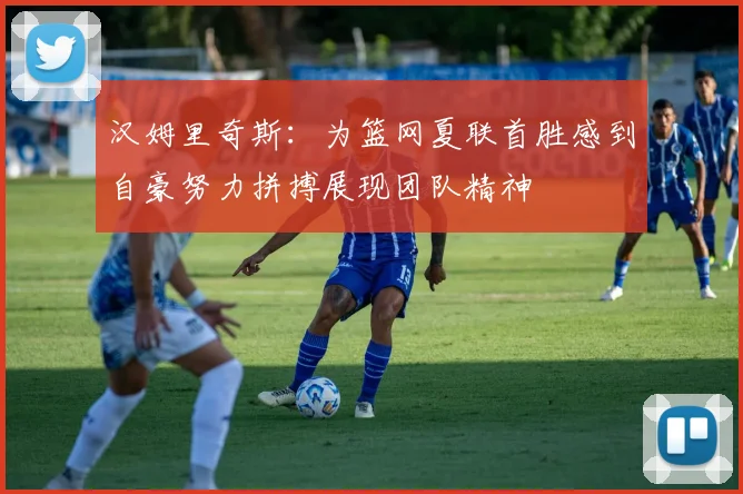 汉姆里奇斯:为篮网夏联首胜感到自豪努力拼搏展现团队精神