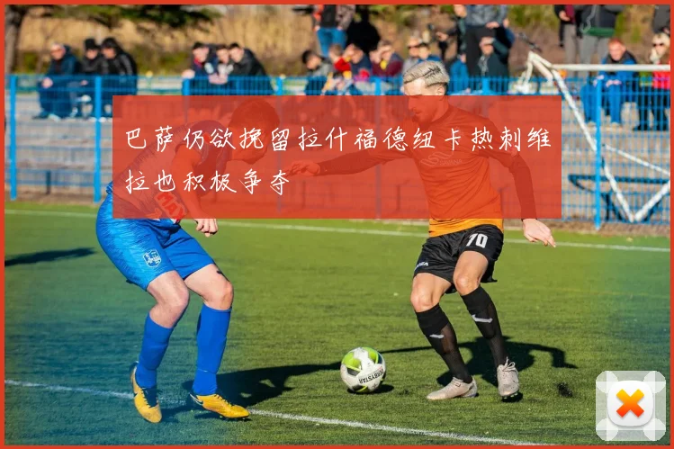 巴萨仍欲挽留拉什福德纽卡热刺维拉也积极争夺