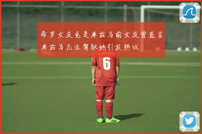 希罗女友竟是库兹马前女友曾直言库兹马无法驾驭她引发热议