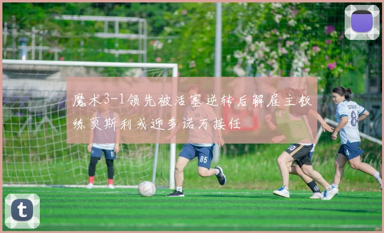 魔术3-1领先被活塞逆转后解雇主教练莫斯利或迎多诺万接任