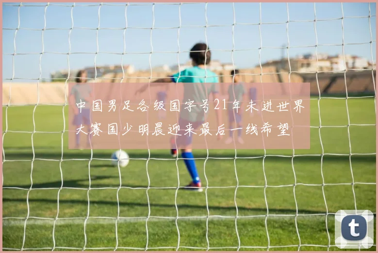 中国男足各级国字号21年未进世界大赛国少明晨迎来最后一线希望