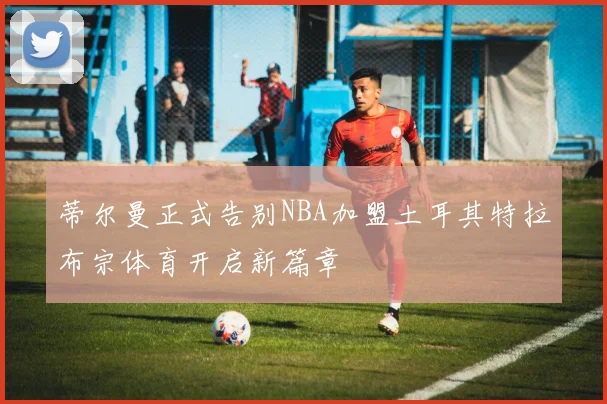 蒂尔曼正式告别NBA加盟土耳其特拉布宗体育开启新篇章