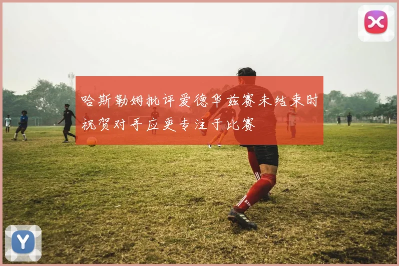 哈斯勒姆批评爱德华兹赛未结束时祝贺对手应更专注于比赛