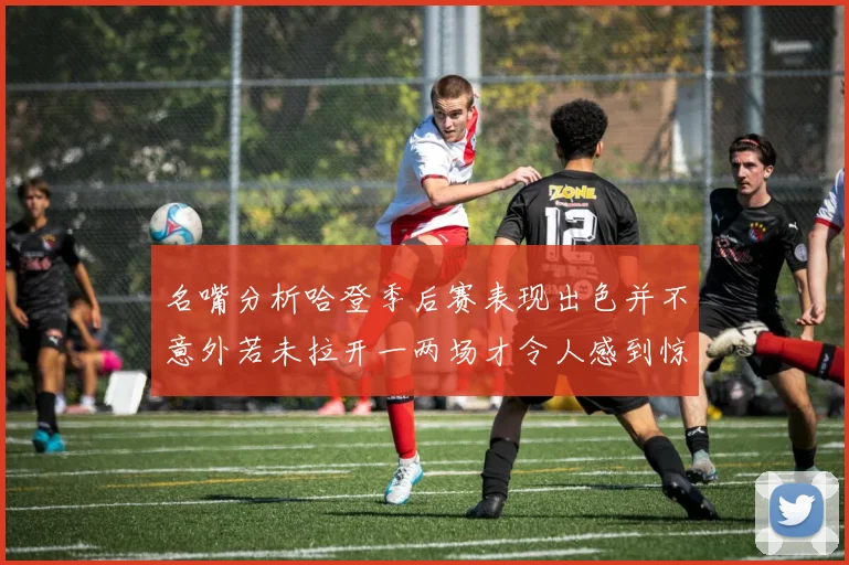 名嘴分析哈登季后赛表现出色并不意外若未拉开一两场才令人感到惊讶