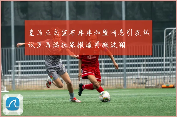 皇马正式宣布库库加盟消息引发热议罗马诺独家报道再掀波澜