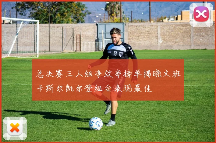 总决赛三人组净效率榜单揭晓文班卡斯尔凯尔登组合表现最佳