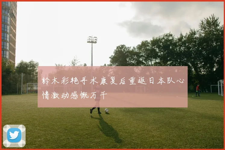 铃木彩艳手术康复后重返日本队心情激动感慨万千