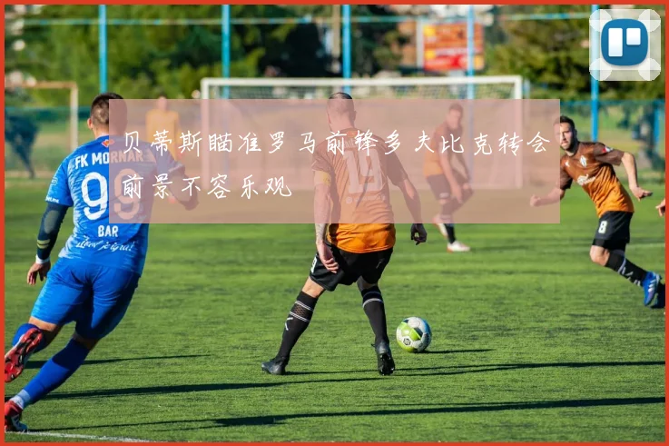 贝蒂斯瞄准罗马前锋多夫比克转会前景不容乐观
