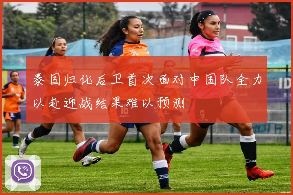 泰国归化后卫首次面对中国队全力以赴迎战结果难以预测