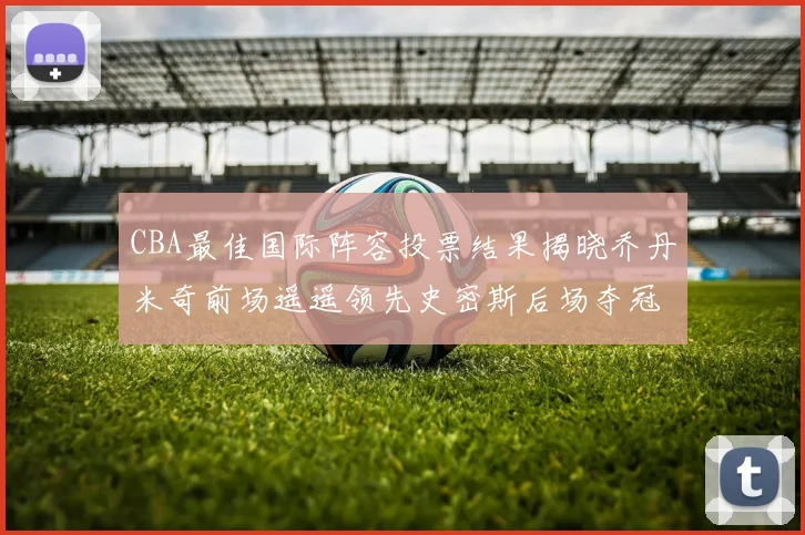 CBA最佳国际阵容投票结果揭晓乔丹米奇前场遥遥领先史密斯后场夺冠