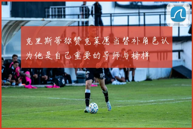 克里斯蒂称赞克莱愿当替补角色认为他是自己重要的导师与榜样