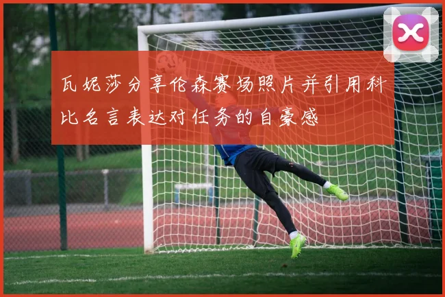 瓦妮莎分享伦森赛场照片并引用科比名言表达对任务的自豪感