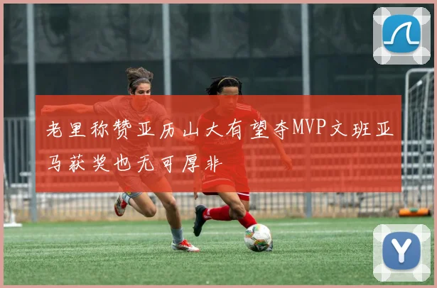老里称赞亚历山大有望夺MVP文班亚马获奖也无可厚非