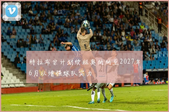 特拉布宗计划续租奥纳纳至2027年6月以增强球队实力