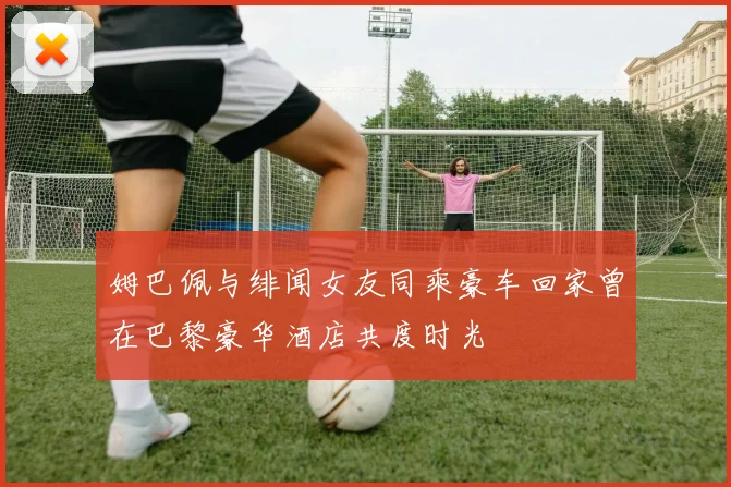姆巴佩与绯闻女友同乘豪车回家曾在巴黎豪华酒店共度时光