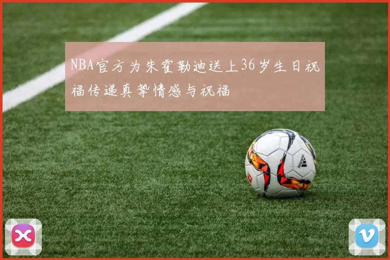 NBA官方为朱霍勒迪送上36岁生日祝福传递真挚情感与祝福