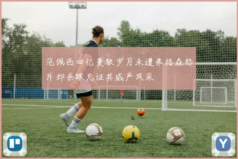范佩西回忆曼联岁月未遭弗格森怒斥却亲眼见证其威严风采