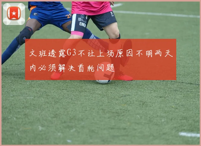 文班透露G3不让上场原因不明两天内必须解决首轮问题