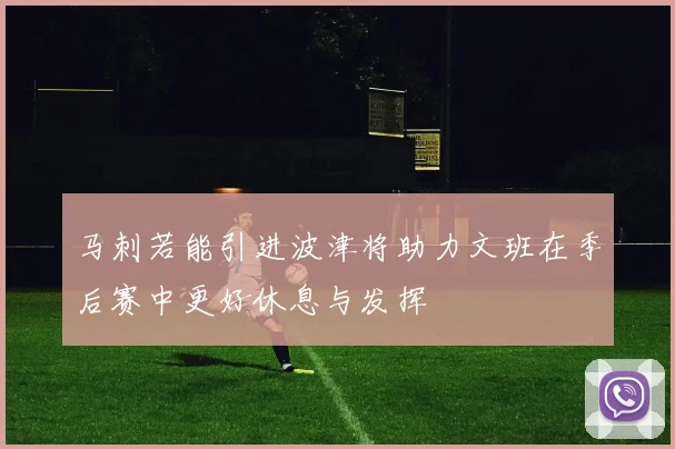 马刺若能引进波津将助力文班在季后赛中更好休息与发挥
