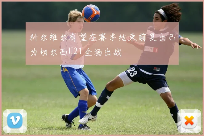 科尔维尔有望在赛季结束前复出已为切尔西U21全场出战