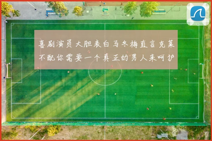 喜剧演员大胆表白马冬梅直言克莱不配你需要一个真正的男人来呵护你