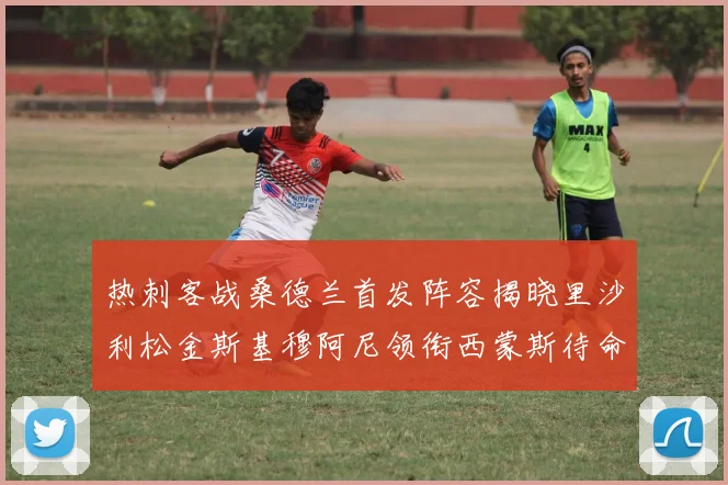 热刺客战桑德兰首发阵容揭晓里沙利松金斯基穆阿尼领衔西蒙斯待命