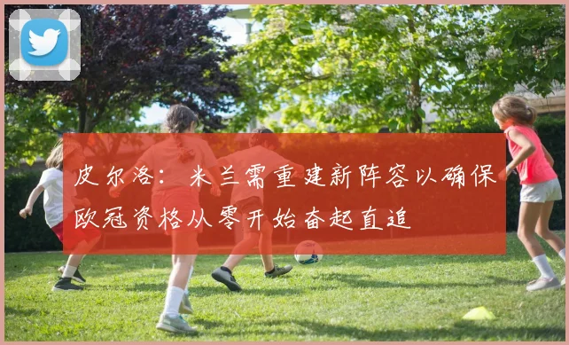 皮尔洛:米兰需重建新阵容以确保欧冠资格从零开始奋起直追