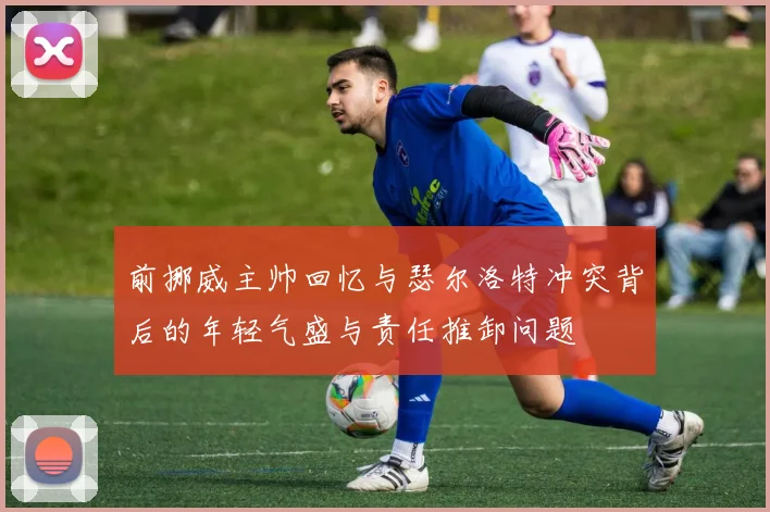 前挪威主帅回忆与瑟尔洛特冲突背后的年轻气盛与责任推卸问题