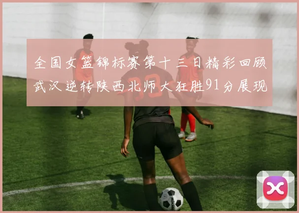 全国女篮锦标赛第十三日精彩回顾武汉逆转陕西北师大狂胜91分展现实力