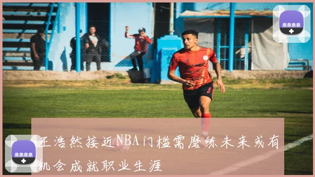 王浩然接近NBA门槛需磨练未来或有机会成就职业生涯