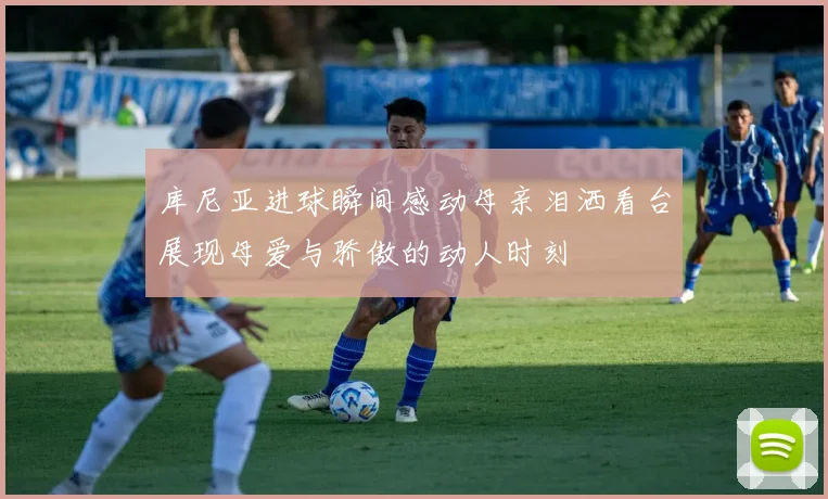 库尼亚进球瞬间感动母亲泪洒看台展现母爱与骄傲的动人时刻