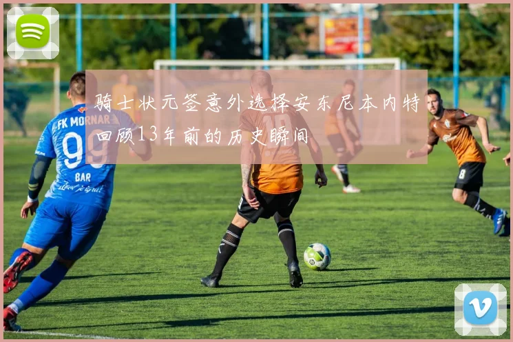 骑士状元签意外选择安东尼本内特回顾13年前的历史瞬间
