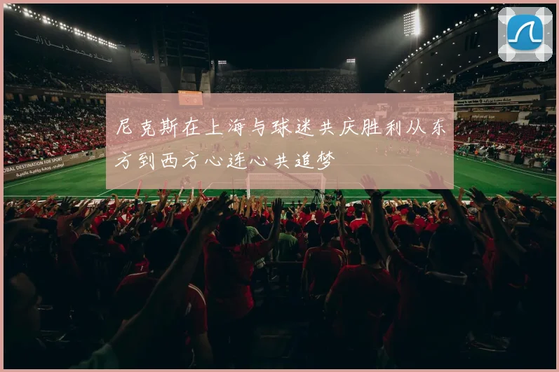 尼克斯在上海与球迷共庆胜利从东方到西方心连心共追梦